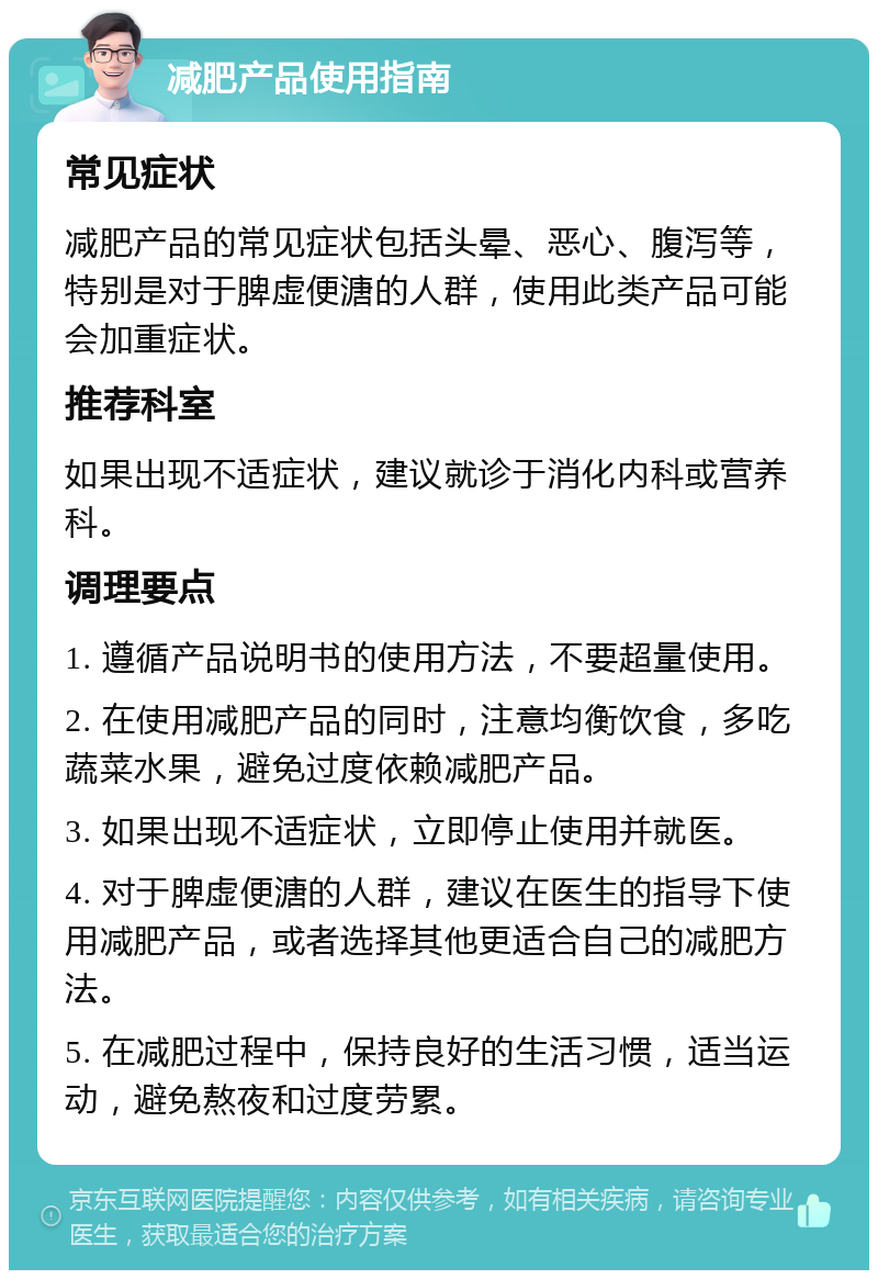 减肥产品使用指南 常见症状 减肥产品的常见症状包括头晕、恶心、腹泻等，特别是对于脾虚便溏的人群，使用此类产品可能会加重症状。 推荐科室 如果出现不适症状，建议就诊于消化内科或营养科。 调理要点 1. 遵循产品说明书的使用方法，不要超量使用。 2. 在使用减肥产品的同时，注意均衡饮食，多吃蔬菜水果，避免过度依赖减肥产品。 3. 如果出现不适症状，立即停止使用并就医。 4. 对于脾虚便溏的人群，建议在医生的指导下使用减肥产品，或者选择其他更适合自己的减肥方法。 5. 在减肥过程中，保持良好的生活习惯，适当运动，避免熬夜和过度劳累。