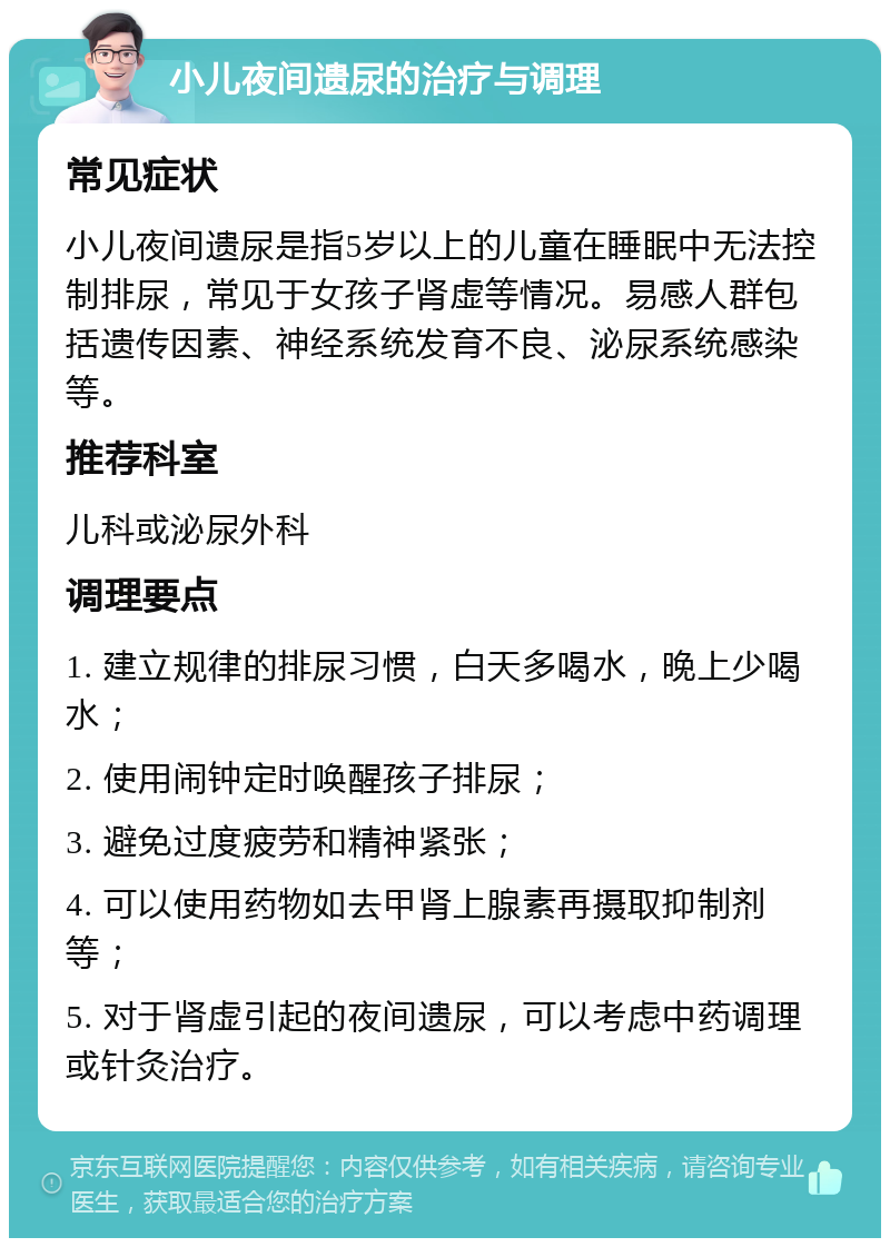 小儿夜间遗尿的治疗与调理 常见症状 小儿夜间遗尿是指5岁以上的儿童在睡眠中无法控制排尿，常见于女孩子肾虚等情况。易感人群包括遗传因素、神经系统发育不良、泌尿系统感染等。 推荐科室 儿科或泌尿外科 调理要点 1. 建立规律的排尿习惯，白天多喝水，晚上少喝水； 2. 使用闹钟定时唤醒孩子排尿； 3. 避免过度疲劳和精神紧张； 4. 可以使用药物如去甲肾上腺素再摄取抑制剂等； 5. 对于肾虚引起的夜间遗尿，可以考虑中药调理或针灸治疗。