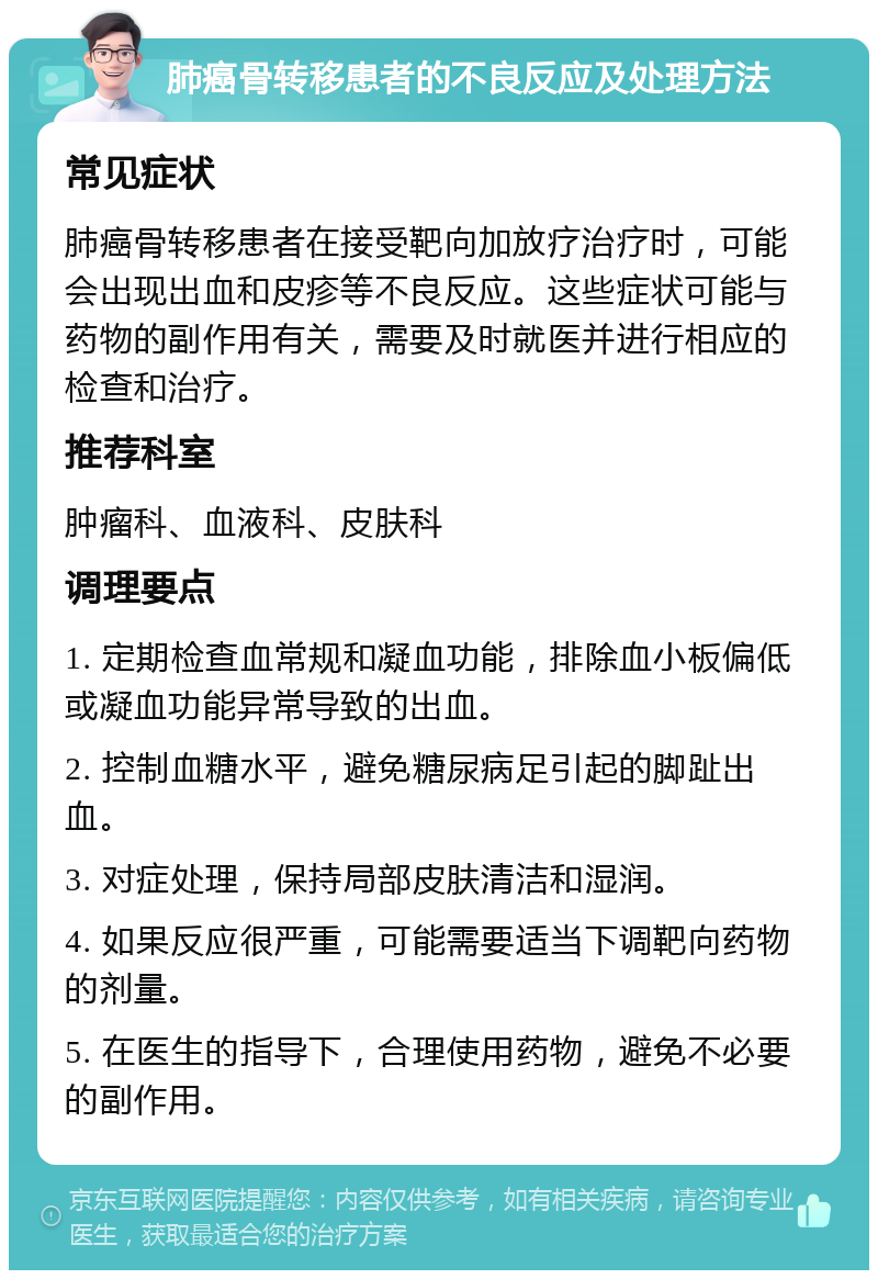 肺癌骨转移患者的不良反应及处理方法 常见症状 肺癌骨转移患者在接受靶向加放疗治疗时，可能会出现出血和皮疹等不良反应。这些症状可能与药物的副作用有关，需要及时就医并进行相应的检查和治疗。 推荐科室 肿瘤科、血液科、皮肤科 调理要点 1. 定期检查血常规和凝血功能，排除血小板偏低或凝血功能异常导致的出血。 2. 控制血糖水平，避免糖尿病足引起的脚趾出血。 3. 对症处理，保持局部皮肤清洁和湿润。 4. 如果反应很严重，可能需要适当下调靶向药物的剂量。 5. 在医生的指导下，合理使用药物，避免不必要的副作用。