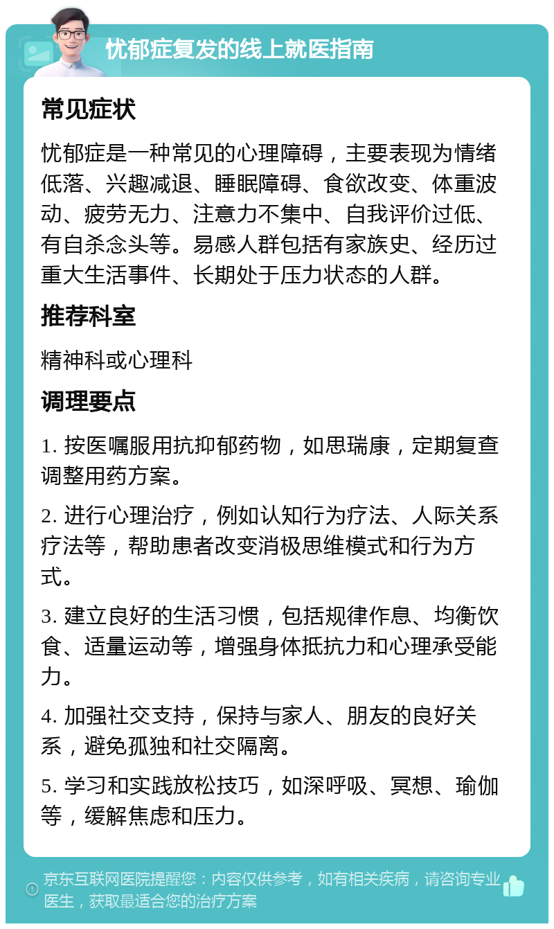 忧郁症复发的线上就医指南 常见症状 忧郁症是一种常见的心理障碍，主要表现为情绪低落、兴趣减退、睡眠障碍、食欲改变、体重波动、疲劳无力、注意力不集中、自我评价过低、有自杀念头等。易感人群包括有家族史、经历过重大生活事件、长期处于压力状态的人群。 推荐科室 精神科或心理科 调理要点 1. 按医嘱服用抗抑郁药物，如思瑞康，定期复查调整用药方案。 2. 进行心理治疗，例如认知行为疗法、人际关系疗法等，帮助患者改变消极思维模式和行为方式。 3. 建立良好的生活习惯，包括规律作息、均衡饮食、适量运动等，增强身体抵抗力和心理承受能力。 4. 加强社交支持，保持与家人、朋友的良好关系，避免孤独和社交隔离。 5. 学习和实践放松技巧，如深呼吸、冥想、瑜伽等，缓解焦虑和压力。