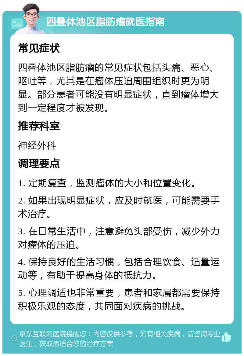 四叠体池区脂肪瘤就医指南 常见症状 四叠体池区脂肪瘤的常见症状包括头痛、恶心、呕吐等，尤其是在瘤体压迫周围组织时更为明显。部分患者可能没有明显症状，直到瘤体增大到一定程度才被发现。 推荐科室 神经外科 调理要点 1. 定期复查，监测瘤体的大小和位置变化。 2. 如果出现明显症状，应及时就医，可能需要手术治疗。 3. 在日常生活中，注意避免头部受伤，减少外力对瘤体的压迫。 4. 保持良好的生活习惯，包括合理饮食、适量运动等，有助于提高身体的抵抗力。 5. 心理调适也非常重要，患者和家属都需要保持积极乐观的态度，共同面对疾病的挑战。