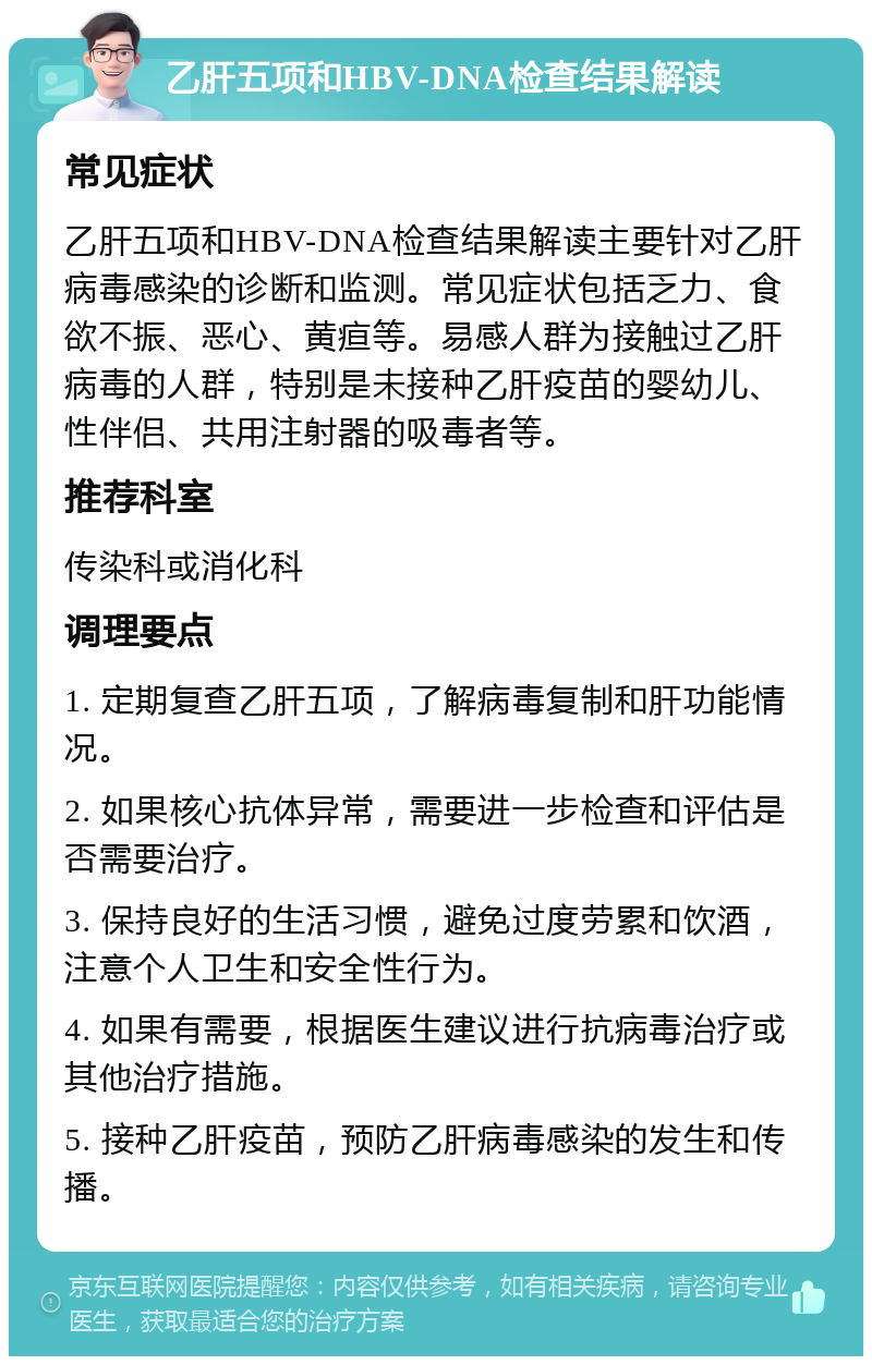 乙肝五项和HBV-DNA检查结果解读 常见症状 乙肝五项和HBV-DNA检查结果解读主要针对乙肝病毒感染的诊断和监测。常见症状包括乏力、食欲不振、恶心、黄疸等。易感人群为接触过乙肝病毒的人群，特别是未接种乙肝疫苗的婴幼儿、性伴侣、共用注射器的吸毒者等。 推荐科室 传染科或消化科 调理要点 1. 定期复查乙肝五项，了解病毒复制和肝功能情况。 2. 如果核心抗体异常，需要进一步检查和评估是否需要治疗。 3. 保持良好的生活习惯，避免过度劳累和饮酒，注意个人卫生和安全性行为。 4. 如果有需要，根据医生建议进行抗病毒治疗或其他治疗措施。 5. 接种乙肝疫苗，预防乙肝病毒感染的发生和传播。