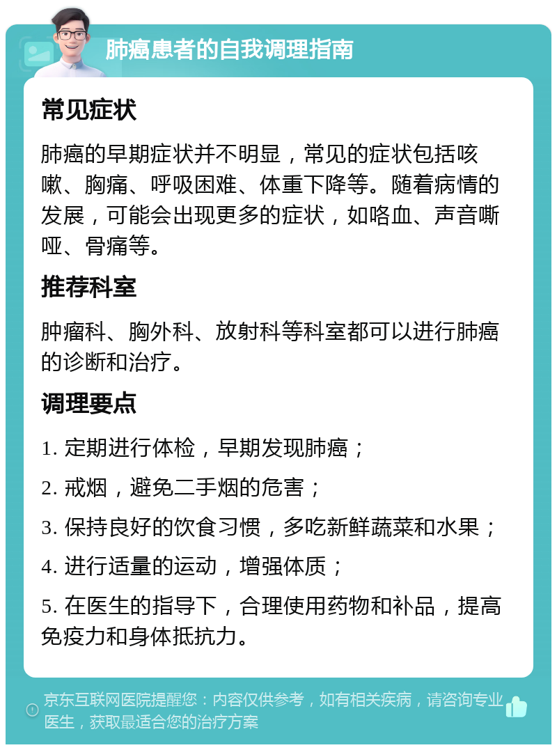 肺癌患者的自我调理指南 常见症状 肺癌的早期症状并不明显，常见的症状包括咳嗽、胸痛、呼吸困难、体重下降等。随着病情的发展，可能会出现更多的症状，如咯血、声音嘶哑、骨痛等。 推荐科室 肿瘤科、胸外科、放射科等科室都可以进行肺癌的诊断和治疗。 调理要点 1. 定期进行体检，早期发现肺癌； 2. 戒烟，避免二手烟的危害； 3. 保持良好的饮食习惯，多吃新鲜蔬菜和水果； 4. 进行适量的运动，增强体质； 5. 在医生的指导下，合理使用药物和补品，提高免疫力和身体抵抗力。