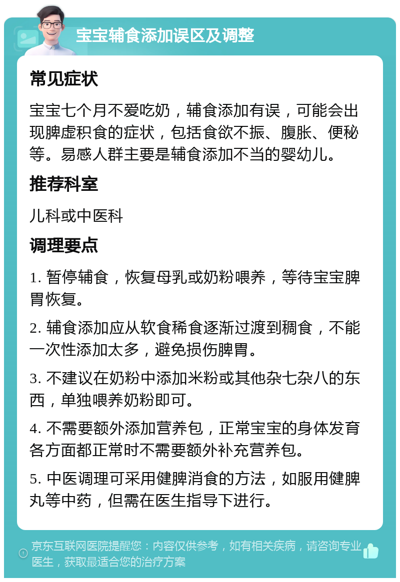 宝宝辅食添加误区及调整 常见症状 宝宝七个月不爱吃奶，辅食添加有误，可能会出现脾虚积食的症状，包括食欲不振、腹胀、便秘等。易感人群主要是辅食添加不当的婴幼儿。 推荐科室 儿科或中医科 调理要点 1. 暂停辅食，恢复母乳或奶粉喂养，等待宝宝脾胃恢复。 2. 辅食添加应从软食稀食逐渐过渡到稠食，不能一次性添加太多，避免损伤脾胃。 3. 不建议在奶粉中添加米粉或其他杂七杂八的东西，单独喂养奶粉即可。 4. 不需要额外添加营养包，正常宝宝的身体发育各方面都正常时不需要额外补充营养包。 5. 中医调理可采用健脾消食的方法，如服用健脾丸等中药，但需在医生指导下进行。