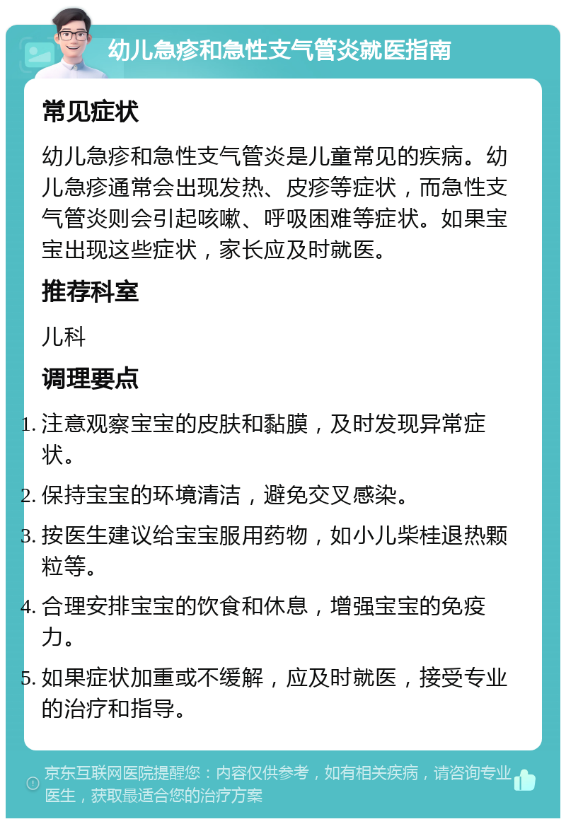 幼儿急疹和急性支气管炎就医指南 常见症状 幼儿急疹和急性支气管炎是儿童常见的疾病。幼儿急疹通常会出现发热、皮疹等症状，而急性支气管炎则会引起咳嗽、呼吸困难等症状。如果宝宝出现这些症状，家长应及时就医。 推荐科室 儿科 调理要点 注意观察宝宝的皮肤和黏膜，及时发现异常症状。 保持宝宝的环境清洁，避免交叉感染。 按医生建议给宝宝服用药物，如小儿柴桂退热颗粒等。 合理安排宝宝的饮食和休息，增强宝宝的免疫力。 如果症状加重或不缓解，应及时就医，接受专业的治疗和指导。