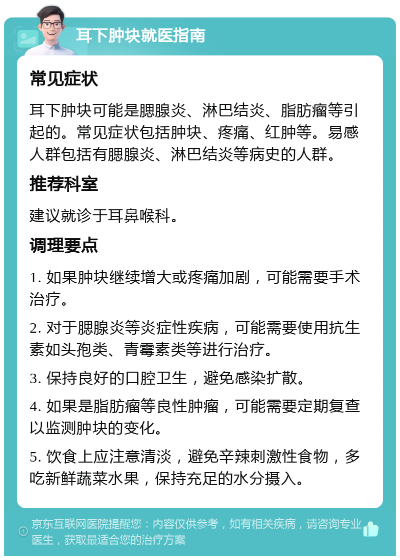 耳下肿块就医指南 常见症状 耳下肿块可能是腮腺炎、淋巴结炎、脂肪瘤等引起的。常见症状包括肿块、疼痛、红肿等。易感人群包括有腮腺炎、淋巴结炎等病史的人群。 推荐科室 建议就诊于耳鼻喉科。 调理要点 1. 如果肿块继续增大或疼痛加剧，可能需要手术治疗。 2. 对于腮腺炎等炎症性疾病，可能需要使用抗生素如头孢类、青霉素类等进行治疗。 3. 保持良好的口腔卫生，避免感染扩散。 4. 如果是脂肪瘤等良性肿瘤，可能需要定期复查以监测肿块的变化。 5. 饮食上应注意清淡，避免辛辣刺激性食物，多吃新鲜蔬菜水果，保持充足的水分摄入。