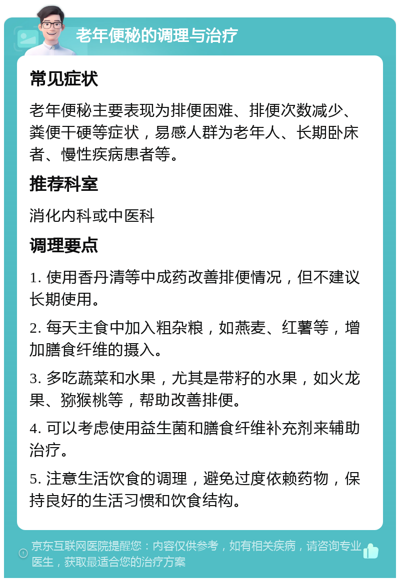 老年便秘的调理与治疗 常见症状 老年便秘主要表现为排便困难、排便次数减少、粪便干硬等症状，易感人群为老年人、长期卧床者、慢性疾病患者等。 推荐科室 消化内科或中医科 调理要点 1. 使用香丹清等中成药改善排便情况，但不建议长期使用。 2. 每天主食中加入粗杂粮，如燕麦、红薯等，增加膳食纤维的摄入。 3. 多吃蔬菜和水果，尤其是带籽的水果，如火龙果、猕猴桃等，帮助改善排便。 4. 可以考虑使用益生菌和膳食纤维补充剂来辅助治疗。 5. 注意生活饮食的调理，避免过度依赖药物，保持良好的生活习惯和饮食结构。