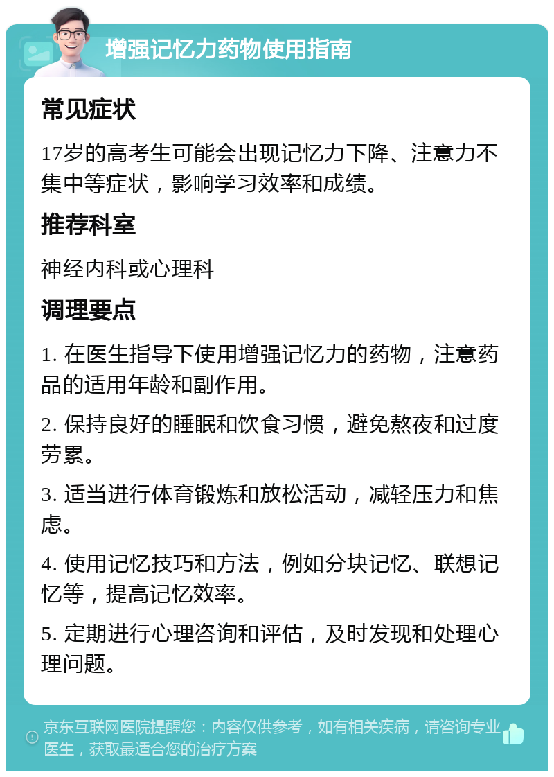 增强记忆力药物使用指南 常见症状 17岁的高考生可能会出现记忆力下降、注意力不集中等症状，影响学习效率和成绩。 推荐科室 神经内科或心理科 调理要点 1. 在医生指导下使用增强记忆力的药物，注意药品的适用年龄和副作用。 2. 保持良好的睡眠和饮食习惯，避免熬夜和过度劳累。 3. 适当进行体育锻炼和放松活动，减轻压力和焦虑。 4. 使用记忆技巧和方法，例如分块记忆、联想记忆等，提高记忆效率。 5. 定期进行心理咨询和评估，及时发现和处理心理问题。