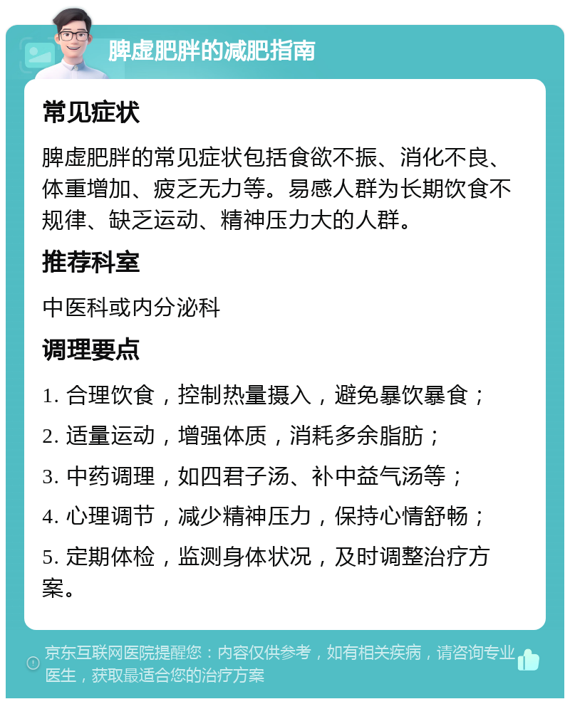 脾虚肥胖的减肥指南 常见症状 脾虚肥胖的常见症状包括食欲不振、消化不良、体重增加、疲乏无力等。易感人群为长期饮食不规律、缺乏运动、精神压力大的人群。 推荐科室 中医科或内分泌科 调理要点 1. 合理饮食，控制热量摄入，避免暴饮暴食； 2. 适量运动，增强体质，消耗多余脂肪； 3. 中药调理，如四君子汤、补中益气汤等； 4. 心理调节，减少精神压力，保持心情舒畅； 5. 定期体检，监测身体状况，及时调整治疗方案。