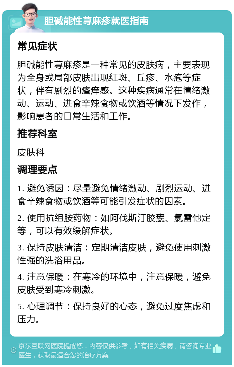 胆碱能性荨麻疹就医指南 常见症状 胆碱能性荨麻疹是一种常见的皮肤病，主要表现为全身或局部皮肤出现红斑、丘疹、水疱等症状，伴有剧烈的瘙痒感。这种疾病通常在情绪激动、运动、进食辛辣食物或饮酒等情况下发作，影响患者的日常生活和工作。 推荐科室 皮肤科 调理要点 1. 避免诱因：尽量避免情绪激动、剧烈运动、进食辛辣食物或饮酒等可能引发症状的因素。 2. 使用抗组胺药物：如阿伐斯汀胶囊、氯雷他定等，可以有效缓解症状。 3. 保持皮肤清洁：定期清洁皮肤，避免使用刺激性强的洗浴用品。 4. 注意保暖：在寒冷的环境中，注意保暖，避免皮肤受到寒冷刺激。 5. 心理调节：保持良好的心态，避免过度焦虑和压力。