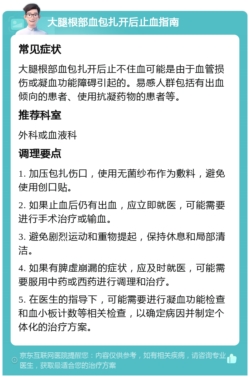 大腿根部血包扎开后止血指南 常见症状 大腿根部血包扎开后止不住血可能是由于血管损伤或凝血功能障碍引起的。易感人群包括有出血倾向的患者、使用抗凝药物的患者等。 推荐科室 外科或血液科 调理要点 1. 加压包扎伤口，使用无菌纱布作为敷料，避免使用创口贴。 2. 如果止血后仍有出血，应立即就医，可能需要进行手术治疗或输血。 3. 避免剧烈运动和重物提起，保持休息和局部清洁。 4. 如果有脾虚崩漏的症状，应及时就医，可能需要服用中药或西药进行调理和治疗。 5. 在医生的指导下，可能需要进行凝血功能检查和血小板计数等相关检查，以确定病因并制定个体化的治疗方案。