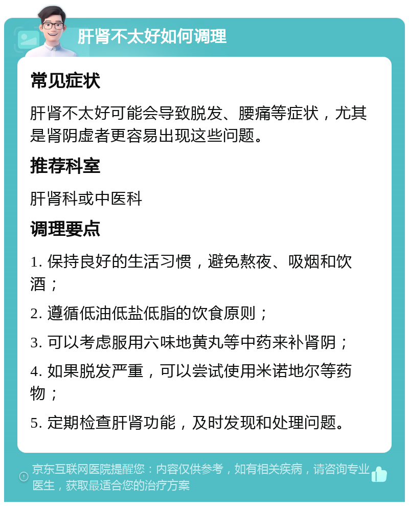 肝肾不太好如何调理 常见症状 肝肾不太好可能会导致脱发、腰痛等症状，尤其是肾阴虚者更容易出现这些问题。 推荐科室 肝肾科或中医科 调理要点 1. 保持良好的生活习惯，避免熬夜、吸烟和饮酒； 2. 遵循低油低盐低脂的饮食原则； 3. 可以考虑服用六味地黄丸等中药来补肾阴； 4. 如果脱发严重，可以尝试使用米诺地尔等药物； 5. 定期检查肝肾功能，及时发现和处理问题。