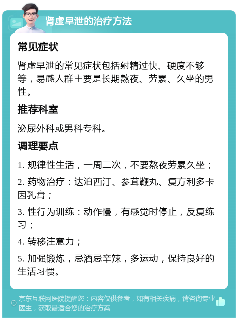 肾虚早泄的治疗方法 常见症状 肾虚早泄的常见症状包括射精过快、硬度不够等，易感人群主要是长期熬夜、劳累、久坐的男性。 推荐科室 泌尿外科或男科专科。 调理要点 1. 规律性生活，一周二次，不要熬夜劳累久坐； 2. 药物治疗：达泊西汀、参茸鞭丸、复方利多卡因乳膏； 3. 性行为训练：动作慢，有感觉时停止，反复练习； 4. 转移注意力； 5. 加强锻炼，忌酒忌辛辣，多运动，保持良好的生活习惯。