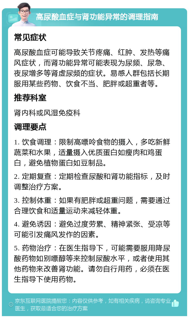 高尿酸血症与肾功能异常的调理指南 常见症状 高尿酸血症可能导致关节疼痛、红肿、发热等痛风症状，而肾功能异常可能表现为尿频、尿急、夜尿增多等肾虚尿频的症状。易感人群包括长期服用某些药物、饮食不当、肥胖或超重者等。 推荐科室 肾内科或风湿免疫科 调理要点 1. 饮食调理：限制高嘌呤食物的摄入，多吃新鲜蔬菜和水果，适量摄入优质蛋白如瘦肉和鸡蛋白，避免植物蛋白如豆制品。 2. 定期复查：定期检查尿酸和肾功能指标，及时调整治疗方案。 3. 控制体重：如果有肥胖或超重问题，需要通过合理饮食和适量运动来减轻体重。 4. 避免诱因：避免过度劳累、精神紧张、受凉等可能引发痛风发作的因素。 5. 药物治疗：在医生指导下，可能需要服用降尿酸药物如别嘌醇等来控制尿酸水平，或者使用其他药物来改善肾功能。请勿自行用药，必须在医生指导下使用药物。