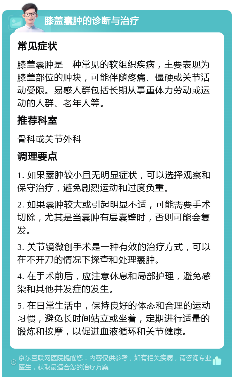 膝盖囊肿的诊断与治疗 常见症状 膝盖囊肿是一种常见的软组织疾病，主要表现为膝盖部位的肿块，可能伴随疼痛、僵硬或关节活动受限。易感人群包括长期从事重体力劳动或运动的人群、老年人等。 推荐科室 骨科或关节外科 调理要点 1. 如果囊肿较小且无明显症状，可以选择观察和保守治疗，避免剧烈运动和过度负重。 2. 如果囊肿较大或引起明显不适，可能需要手术切除，尤其是当囊肿有层囊壁时，否则可能会复发。 3. 关节镜微创手术是一种有效的治疗方式，可以在不开刀的情况下探查和处理囊肿。 4. 在手术前后，应注意休息和局部护理，避免感染和其他并发症的发生。 5. 在日常生活中，保持良好的体态和合理的运动习惯，避免长时间站立或坐着，定期进行适量的锻炼和按摩，以促进血液循环和关节健康。