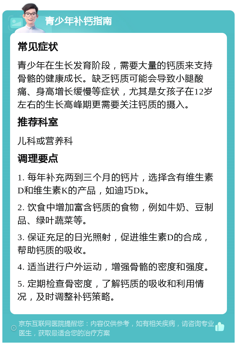 青少年补钙指南 常见症状 青少年在生长发育阶段，需要大量的钙质来支持骨骼的健康成长。缺乏钙质可能会导致小腿酸痛、身高增长缓慢等症状，尤其是女孩子在12岁左右的生长高峰期更需要关注钙质的摄入。 推荐科室 儿科或营养科 调理要点 1. 每年补充两到三个月的钙片，选择含有维生素D和维生素K的产品，如迪巧Dk。 2. 饮食中增加富含钙质的食物，例如牛奶、豆制品、绿叶蔬菜等。 3. 保证充足的日光照射，促进维生素D的合成，帮助钙质的吸收。 4. 适当进行户外运动，增强骨骼的密度和强度。 5. 定期检查骨密度，了解钙质的吸收和利用情况，及时调整补钙策略。