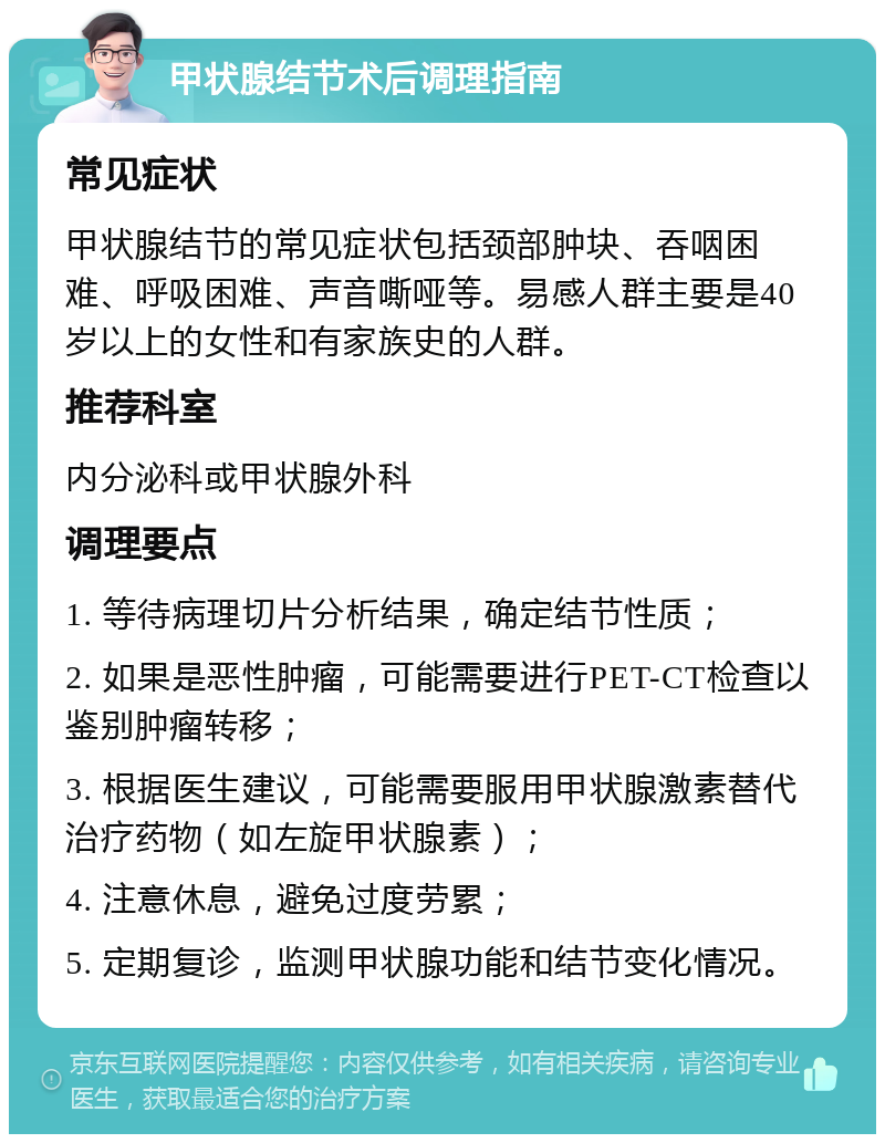 甲状腺结节术后调理指南 常见症状 甲状腺结节的常见症状包括颈部肿块、吞咽困难、呼吸困难、声音嘶哑等。易感人群主要是40岁以上的女性和有家族史的人群。 推荐科室 内分泌科或甲状腺外科 调理要点 1. 等待病理切片分析结果，确定结节性质； 2. 如果是恶性肿瘤，可能需要进行PET-CT检查以鉴别肿瘤转移； 3. 根据医生建议，可能需要服用甲状腺激素替代治疗药物（如左旋甲状腺素）； 4. 注意休息，避免过度劳累； 5. 定期复诊，监测甲状腺功能和结节变化情况。