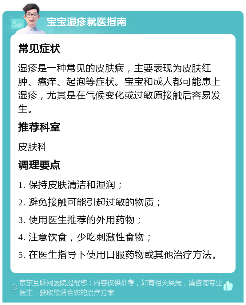 宝宝湿疹就医指南 常见症状 湿疹是一种常见的皮肤病，主要表现为皮肤红肿、瘙痒、起泡等症状。宝宝和成人都可能患上湿疹，尤其是在气候变化或过敏原接触后容易发生。 推荐科室 皮肤科 调理要点 1. 保持皮肤清洁和湿润； 2. 避免接触可能引起过敏的物质； 3. 使用医生推荐的外用药物； 4. 注意饮食，少吃刺激性食物； 5. 在医生指导下使用口服药物或其他治疗方法。