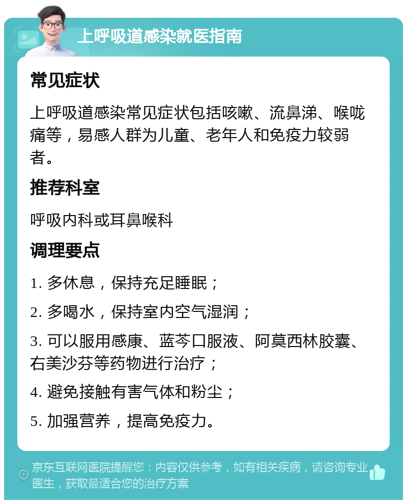 上呼吸道感染就医指南 常见症状 上呼吸道感染常见症状包括咳嗽、流鼻涕、喉咙痛等，易感人群为儿童、老年人和免疫力较弱者。 推荐科室 呼吸内科或耳鼻喉科 调理要点 1. 多休息，保持充足睡眠； 2. 多喝水，保持室内空气湿润； 3. 可以服用感康、蓝芩口服液、阿莫西林胶囊、右美沙芬等药物进行治疗； 4. 避免接触有害气体和粉尘； 5. 加强营养，提高免疫力。