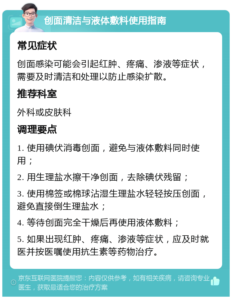 创面清洁与液体敷料使用指南 常见症状 创面感染可能会引起红肿、疼痛、渗液等症状，需要及时清洁和处理以防止感染扩散。 推荐科室 外科或皮肤科 调理要点 1. 使用碘伏消毒创面，避免与液体敷料同时使用； 2. 用生理盐水擦干净创面，去除碘伏残留； 3. 使用棉签或棉球沾湿生理盐水轻轻按压创面，避免直接倒生理盐水； 4. 等待创面完全干燥后再使用液体敷料； 5. 如果出现红肿、疼痛、渗液等症状，应及时就医并按医嘱使用抗生素等药物治疗。