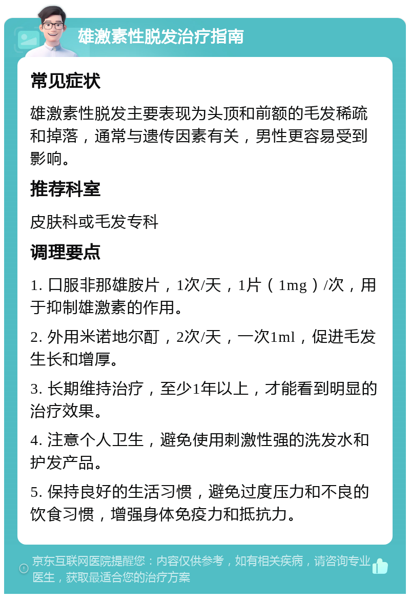 雄激素性脱发治疗指南 常见症状 雄激素性脱发主要表现为头顶和前额的毛发稀疏和掉落，通常与遗传因素有关，男性更容易受到影响。 推荐科室 皮肤科或毛发专科 调理要点 1. 口服非那雄胺片，1次/天，1片（1mg）/次，用于抑制雄激素的作用。 2. 外用米诺地尔酊，2次/天，一次1ml，促进毛发生长和增厚。 3. 长期维持治疗，至少1年以上，才能看到明显的治疗效果。 4. 注意个人卫生，避免使用刺激性强的洗发水和护发产品。 5. 保持良好的生活习惯，避免过度压力和不良的饮食习惯，增强身体免疫力和抵抗力。