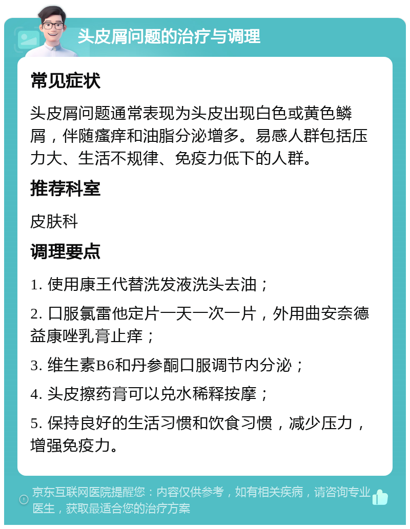 头皮屑问题的治疗与调理 常见症状 头皮屑问题通常表现为头皮出现白色或黄色鳞屑，伴随瘙痒和油脂分泌增多。易感人群包括压力大、生活不规律、免疫力低下的人群。 推荐科室 皮肤科 调理要点 1. 使用康王代替洗发液洗头去油； 2. 口服氯雷他定片一天一次一片，外用曲安奈德益康唑乳膏止痒； 3. 维生素B6和丹参酮口服调节内分泌； 4. 头皮擦药膏可以兑水稀释按摩； 5. 保持良好的生活习惯和饮食习惯，减少压力，增强免疫力。