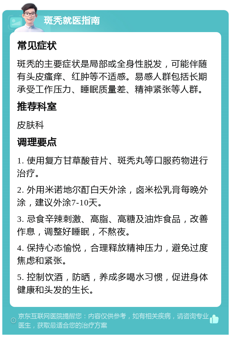 斑秃就医指南 常见症状 斑秃的主要症状是局部或全身性脱发，可能伴随有头皮瘙痒、红肿等不适感。易感人群包括长期承受工作压力、睡眠质量差、精神紧张等人群。 推荐科室 皮肤科 调理要点 1. 使用复方甘草酸苷片、斑秃丸等口服药物进行治疗。 2. 外用米诺地尔酊白天外涂，卤米松乳膏每晚外涂，建议外涂7-10天。 3. 忌食辛辣刺激、高脂、高糖及油炸食品，改善作息，调整好睡眠，不熬夜。 4. 保持心态愉悦，合理释放精神压力，避免过度焦虑和紧张。 5. 控制饮酒，防晒，养成多喝水习惯，促进身体健康和头发的生长。