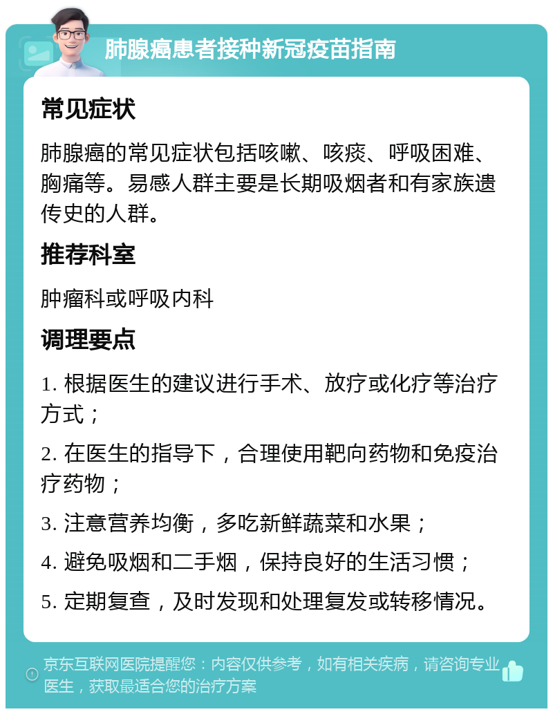 肺腺癌患者接种新冠疫苗指南 常见症状 肺腺癌的常见症状包括咳嗽、咳痰、呼吸困难、胸痛等。易感人群主要是长期吸烟者和有家族遗传史的人群。 推荐科室 肿瘤科或呼吸内科 调理要点 1. 根据医生的建议进行手术、放疗或化疗等治疗方式； 2. 在医生的指导下，合理使用靶向药物和免疫治疗药物； 3. 注意营养均衡，多吃新鲜蔬菜和水果； 4. 避免吸烟和二手烟，保持良好的生活习惯； 5. 定期复查，及时发现和处理复发或转移情况。