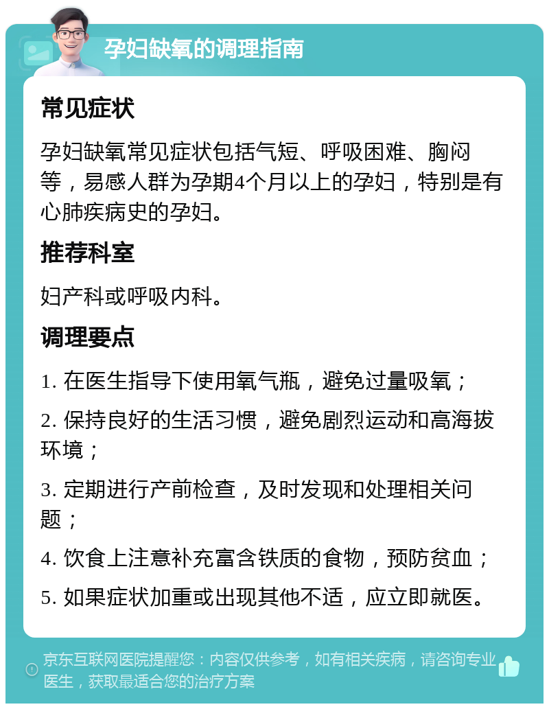 孕妇缺氧的调理指南 常见症状 孕妇缺氧常见症状包括气短、呼吸困难、胸闷等，易感人群为孕期4个月以上的孕妇，特别是有心肺疾病史的孕妇。 推荐科室 妇产科或呼吸内科。 调理要点 1. 在医生指导下使用氧气瓶，避免过量吸氧； 2. 保持良好的生活习惯，避免剧烈运动和高海拔环境； 3. 定期进行产前检查，及时发现和处理相关问题； 4. 饮食上注意补充富含铁质的食物，预防贫血； 5. 如果症状加重或出现其他不适，应立即就医。