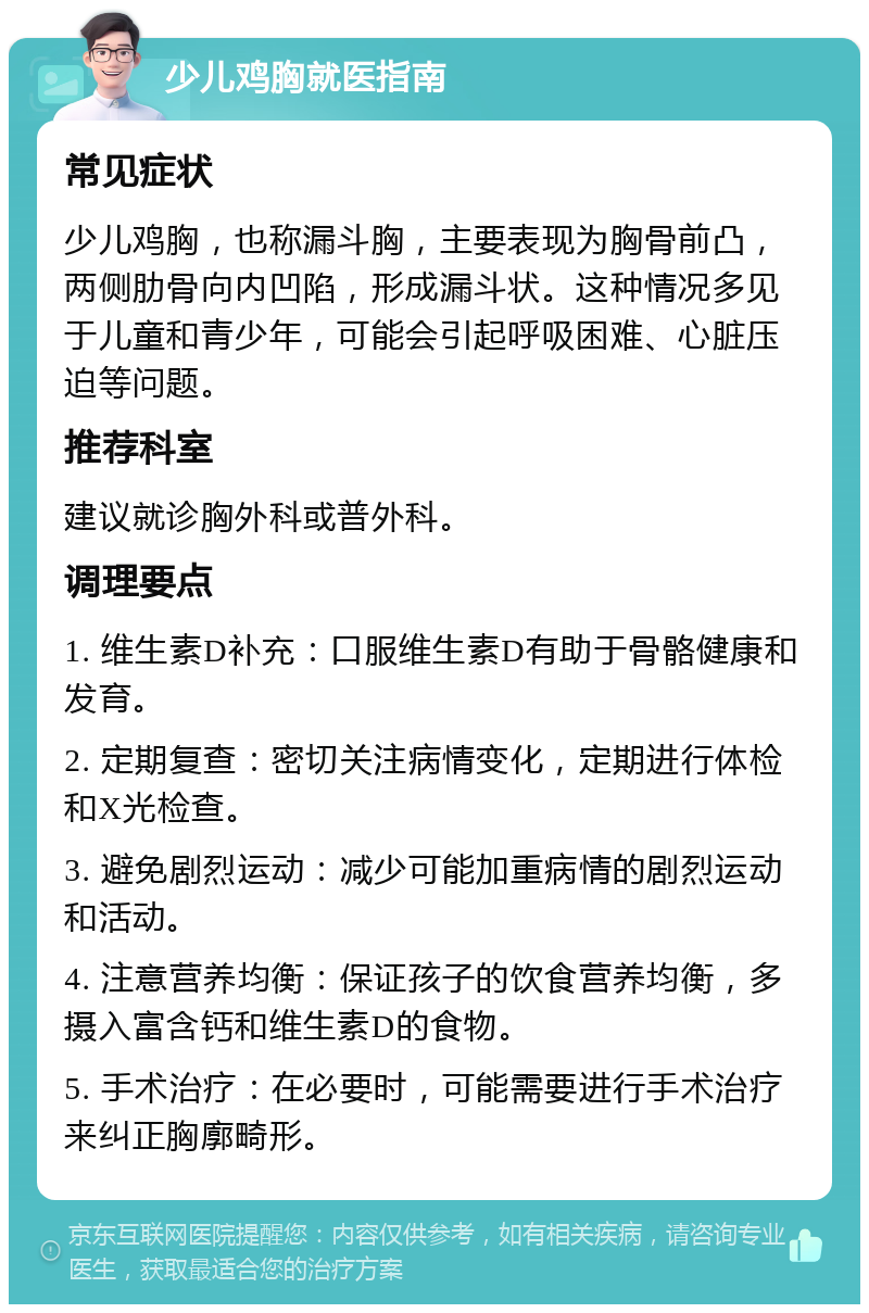 少儿鸡胸就医指南 常见症状 少儿鸡胸，也称漏斗胸，主要表现为胸骨前凸，两侧肋骨向内凹陷，形成漏斗状。这种情况多见于儿童和青少年，可能会引起呼吸困难、心脏压迫等问题。 推荐科室 建议就诊胸外科或普外科。 调理要点 1. 维生素D补充：口服维生素D有助于骨骼健康和发育。 2. 定期复查：密切关注病情变化，定期进行体检和X光检查。 3. 避免剧烈运动：减少可能加重病情的剧烈运动和活动。 4. 注意营养均衡：保证孩子的饮食营养均衡，多摄入富含钙和维生素D的食物。 5. 手术治疗：在必要时，可能需要进行手术治疗来纠正胸廓畸形。