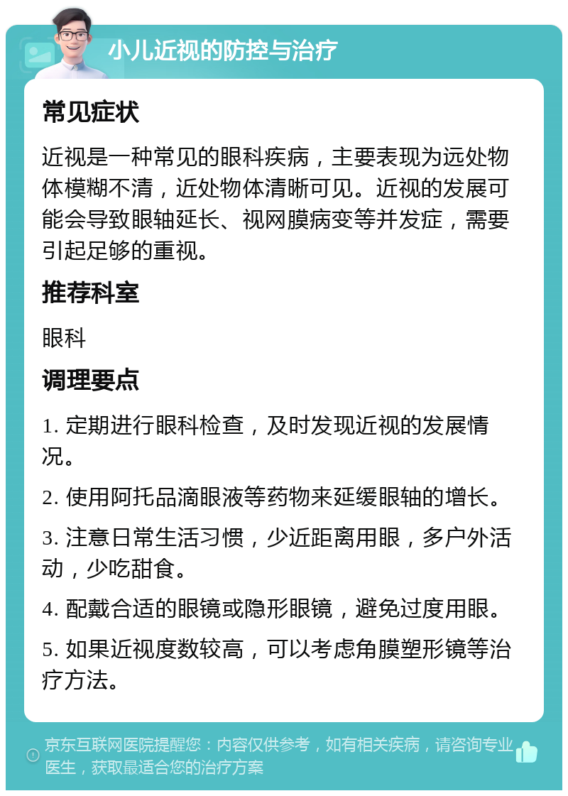 小儿近视的防控与治疗 常见症状 近视是一种常见的眼科疾病，主要表现为远处物体模糊不清，近处物体清晰可见。近视的发展可能会导致眼轴延长、视网膜病变等并发症，需要引起足够的重视。 推荐科室 眼科 调理要点 1. 定期进行眼科检查，及时发现近视的发展情况。 2. 使用阿托品滴眼液等药物来延缓眼轴的增长。 3. 注意日常生活习惯，少近距离用眼，多户外活动，少吃甜食。 4. 配戴合适的眼镜或隐形眼镜，避免过度用眼。 5. 如果近视度数较高，可以考虑角膜塑形镜等治疗方法。