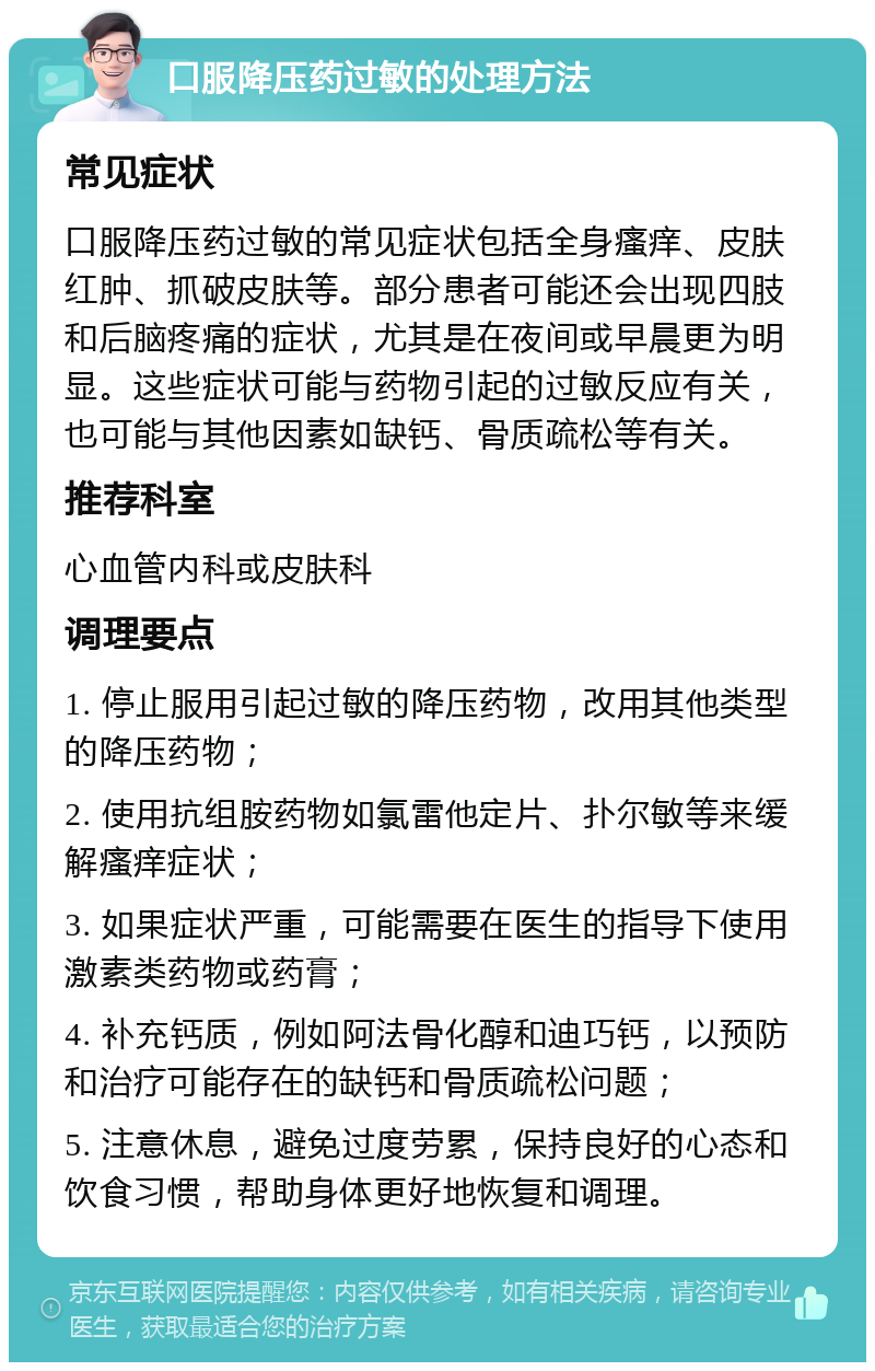 口服降压药过敏的处理方法 常见症状 口服降压药过敏的常见症状包括全身瘙痒、皮肤红肿、抓破皮肤等。部分患者可能还会出现四肢和后脑疼痛的症状，尤其是在夜间或早晨更为明显。这些症状可能与药物引起的过敏反应有关，也可能与其他因素如缺钙、骨质疏松等有关。 推荐科室 心血管内科或皮肤科 调理要点 1. 停止服用引起过敏的降压药物，改用其他类型的降压药物； 2. 使用抗组胺药物如氯雷他定片、扑尔敏等来缓解瘙痒症状； 3. 如果症状严重，可能需要在医生的指导下使用激素类药物或药膏； 4. 补充钙质，例如阿法骨化醇和迪巧钙，以预防和治疗可能存在的缺钙和骨质疏松问题； 5. 注意休息，避免过度劳累，保持良好的心态和饮食习惯，帮助身体更好地恢复和调理。