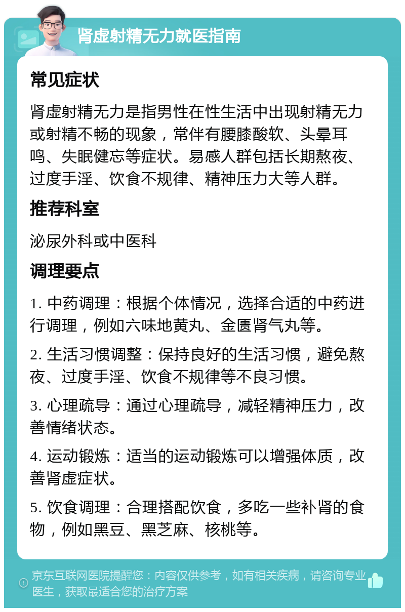 肾虚射精无力就医指南 常见症状 肾虚射精无力是指男性在性生活中出现射精无力或射精不畅的现象，常伴有腰膝酸软、头晕耳鸣、失眠健忘等症状。易感人群包括长期熬夜、过度手淫、饮食不规律、精神压力大等人群。 推荐科室 泌尿外科或中医科 调理要点 1. 中药调理：根据个体情况，选择合适的中药进行调理，例如六味地黄丸、金匮肾气丸等。 2. 生活习惯调整：保持良好的生活习惯，避免熬夜、过度手淫、饮食不规律等不良习惯。 3. 心理疏导：通过心理疏导，减轻精神压力，改善情绪状态。 4. 运动锻炼：适当的运动锻炼可以增强体质，改善肾虚症状。 5. 饮食调理：合理搭配饮食，多吃一些补肾的食物，例如黑豆、黑芝麻、核桃等。