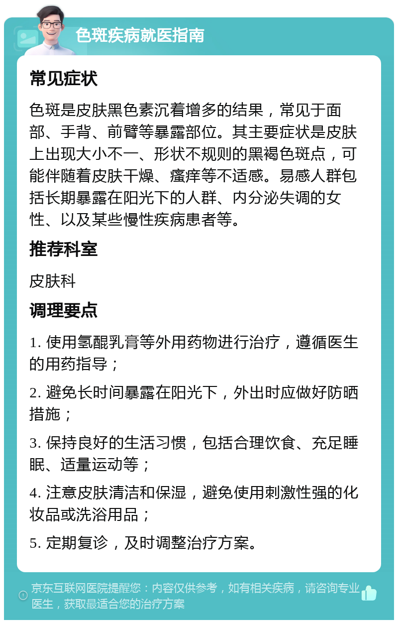 色斑疾病就医指南 常见症状 色斑是皮肤黑色素沉着增多的结果，常见于面部、手背、前臂等暴露部位。其主要症状是皮肤上出现大小不一、形状不规则的黑褐色斑点，可能伴随着皮肤干燥、瘙痒等不适感。易感人群包括长期暴露在阳光下的人群、内分泌失调的女性、以及某些慢性疾病患者等。 推荐科室 皮肤科 调理要点 1. 使用氢醌乳膏等外用药物进行治疗，遵循医生的用药指导； 2. 避免长时间暴露在阳光下，外出时应做好防晒措施； 3. 保持良好的生活习惯，包括合理饮食、充足睡眠、适量运动等； 4. 注意皮肤清洁和保湿，避免使用刺激性强的化妆品或洗浴用品； 5. 定期复诊，及时调整治疗方案。