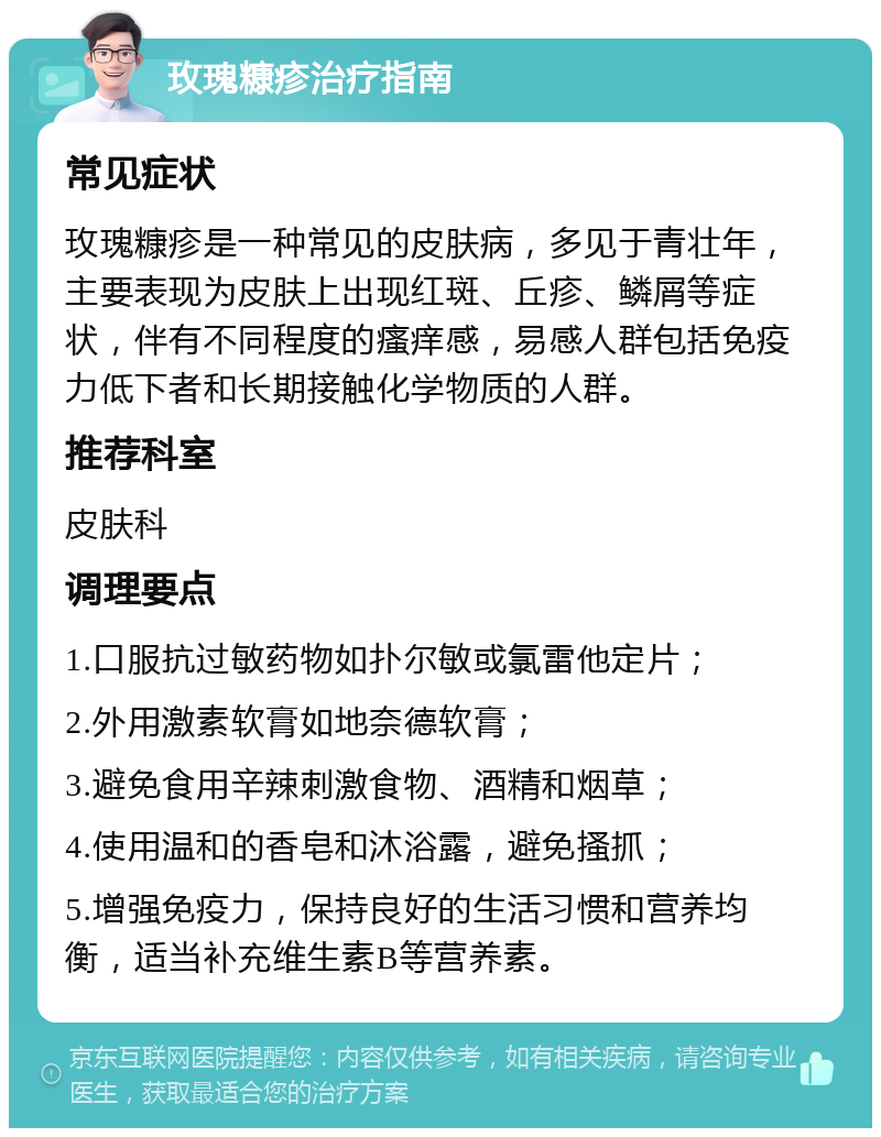 玫瑰糠疹治疗指南 常见症状 玫瑰糠疹是一种常见的皮肤病，多见于青壮年，主要表现为皮肤上出现红斑、丘疹、鳞屑等症状，伴有不同程度的瘙痒感，易感人群包括免疫力低下者和长期接触化学物质的人群。 推荐科室 皮肤科 调理要点 1.口服抗过敏药物如扑尔敏或氯雷他定片； 2.外用激素软膏如地奈德软膏； 3.避免食用辛辣刺激食物、酒精和烟草； 4.使用温和的香皂和沐浴露，避免搔抓； 5.增强免疫力，保持良好的生活习惯和营养均衡，适当补充维生素B等营养素。