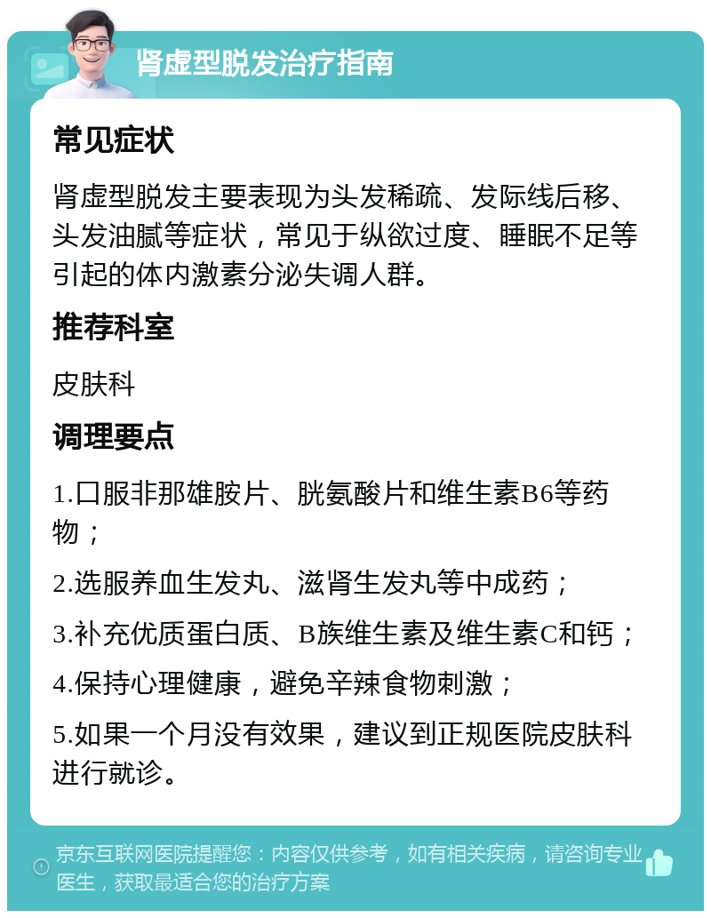 肾虚型脱发治疗指南 常见症状 肾虚型脱发主要表现为头发稀疏、发际线后移、头发油腻等症状，常见于纵欲过度、睡眠不足等引起的体内激素分泌失调人群。 推荐科室 皮肤科 调理要点 1.口服非那雄胺片、胱氨酸片和维生素B6等药物； 2.选服养血生发丸、滋肾生发丸等中成药； 3.补充优质蛋白质、B族维生素及维生素C和钙； 4.保持心理健康，避免辛辣食物刺激； 5.如果一个月没有效果，建议到正规医院皮肤科进行就诊。