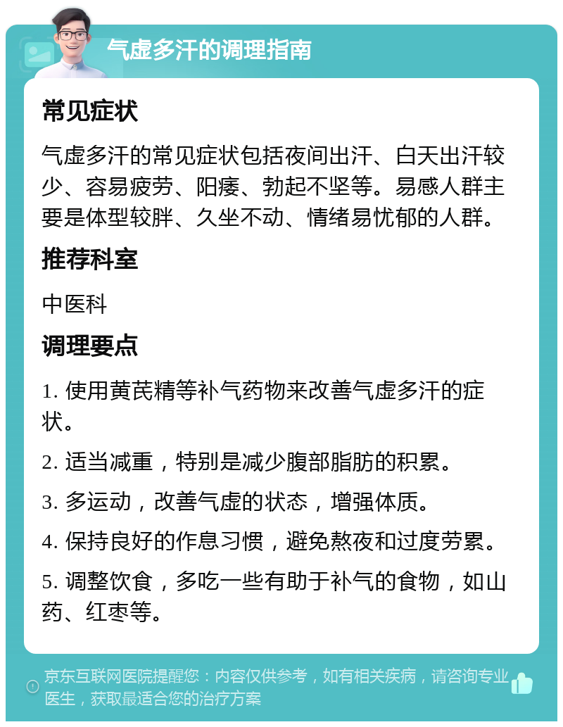 气虚多汗的调理指南 常见症状 气虚多汗的常见症状包括夜间出汗、白天出汗较少、容易疲劳、阳痿、勃起不坚等。易感人群主要是体型较胖、久坐不动、情绪易忧郁的人群。 推荐科室 中医科 调理要点 1. 使用黄芪精等补气药物来改善气虚多汗的症状。 2. 适当减重，特别是减少腹部脂肪的积累。 3. 多运动，改善气虚的状态，增强体质。 4. 保持良好的作息习惯，避免熬夜和过度劳累。 5. 调整饮食，多吃一些有助于补气的食物，如山药、红枣等。