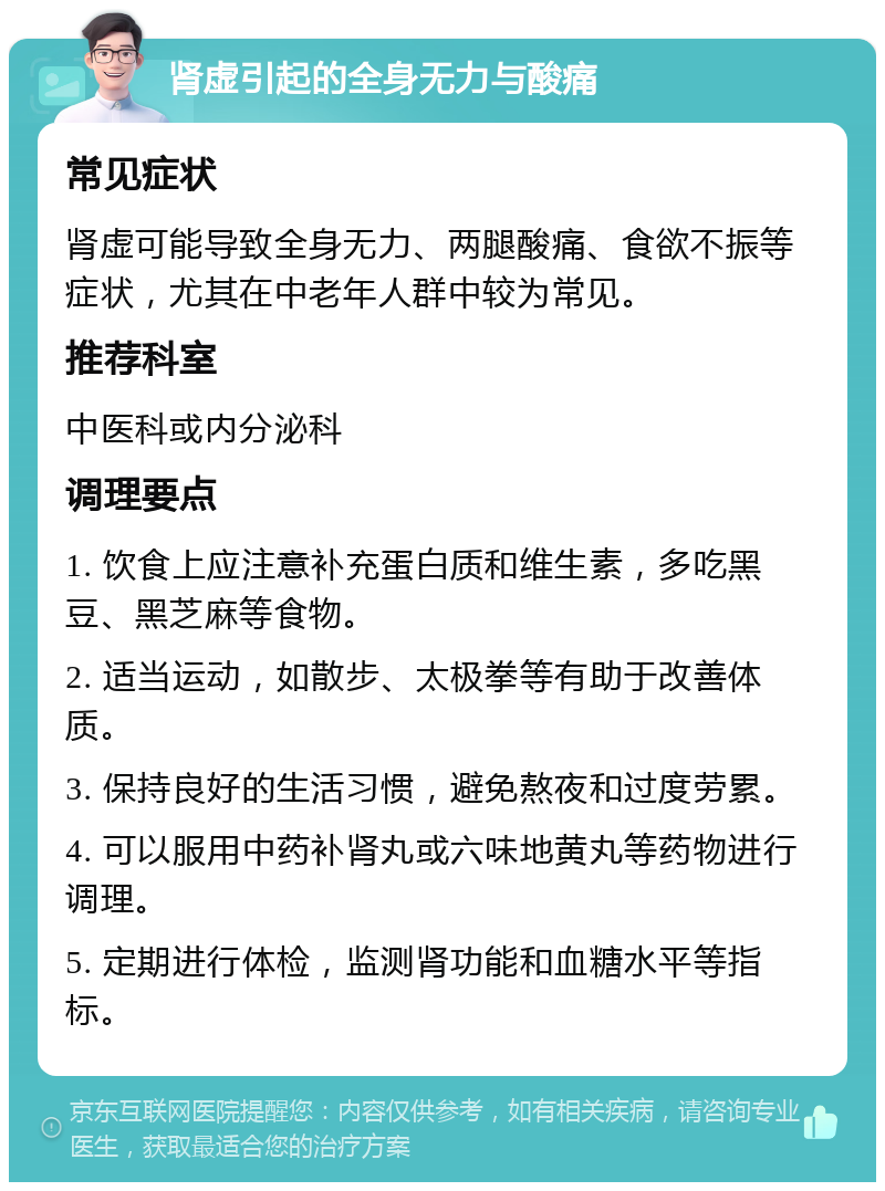 肾虚引起的全身无力与酸痛 常见症状 肾虚可能导致全身无力、两腿酸痛、食欲不振等症状，尤其在中老年人群中较为常见。 推荐科室 中医科或内分泌科 调理要点 1. 饮食上应注意补充蛋白质和维生素，多吃黑豆、黑芝麻等食物。 2. 适当运动，如散步、太极拳等有助于改善体质。 3. 保持良好的生活习惯，避免熬夜和过度劳累。 4. 可以服用中药补肾丸或六味地黄丸等药物进行调理。 5. 定期进行体检，监测肾功能和血糖水平等指标。