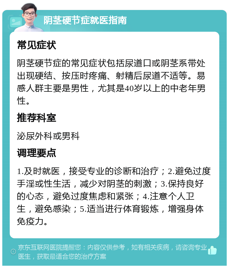 阴茎硬节症就医指南 常见症状 阴茎硬节症的常见症状包括尿道口或阴茎系带处出现硬结、按压时疼痛、射精后尿道不适等。易感人群主要是男性，尤其是40岁以上的中老年男性。 推荐科室 泌尿外科或男科 调理要点 1.及时就医，接受专业的诊断和治疗；2.避免过度手淫或性生活，减少对阴茎的刺激；3.保持良好的心态，避免过度焦虑和紧张；4.注意个人卫生，避免感染；5.适当进行体育锻炼，增强身体免疫力。