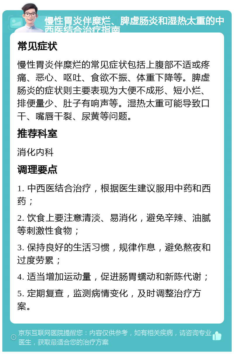 慢性胃炎伴糜烂、脾虚肠炎和湿热太重的中西医结合治疗指南 常见症状 慢性胃炎伴糜烂的常见症状包括上腹部不适或疼痛、恶心、呕吐、食欲不振、体重下降等。脾虚肠炎的症状则主要表现为大便不成形、短小烂、排便量少、肚子有响声等。湿热太重可能导致口干、嘴唇干裂、尿黄等问题。 推荐科室 消化内科 调理要点 1. 中西医结合治疗，根据医生建议服用中药和西药； 2. 饮食上要注意清淡、易消化，避免辛辣、油腻等刺激性食物； 3. 保持良好的生活习惯，规律作息，避免熬夜和过度劳累； 4. 适当增加运动量，促进肠胃蠕动和新陈代谢； 5. 定期复查，监测病情变化，及时调整治疗方案。