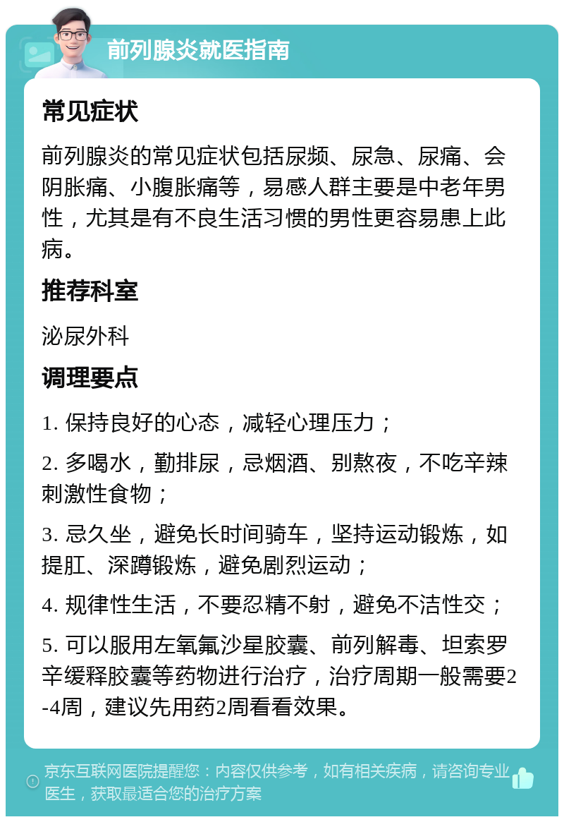 前列腺炎就医指南 常见症状 前列腺炎的常见症状包括尿频、尿急、尿痛、会阴胀痛、小腹胀痛等，易感人群主要是中老年男性，尤其是有不良生活习惯的男性更容易患上此病。 推荐科室 泌尿外科 调理要点 1. 保持良好的心态，减轻心理压力； 2. 多喝水，勤排尿，忌烟酒、别熬夜，不吃辛辣刺激性食物； 3. 忌久坐，避免长时间骑车，坚持运动锻炼，如提肛、深蹲锻炼，避免剧烈运动； 4. 规律性生活，不要忍精不射，避免不洁性交； 5. 可以服用左氧氟沙星胶囊、前列解毒、坦索罗辛缓释胶囊等药物进行治疗，治疗周期一般需要2-4周，建议先用药2周看看效果。