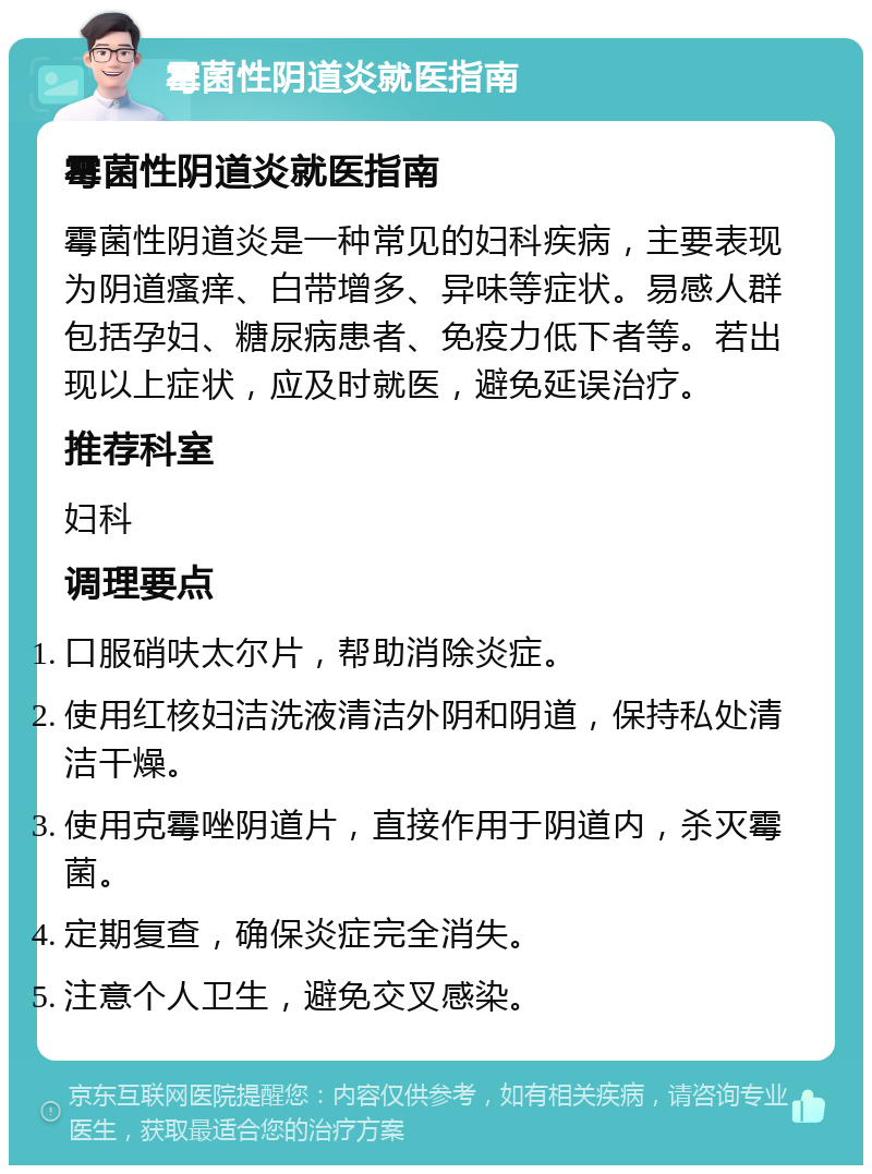 霉菌性阴道炎就医指南 霉菌性阴道炎就医指南 霉菌性阴道炎是一种常见的妇科疾病，主要表现为阴道瘙痒、白带增多、异味等症状。易感人群包括孕妇、糖尿病患者、免疫力低下者等。若出现以上症状，应及时就医，避免延误治疗。 推荐科室 妇科 调理要点 口服硝呋太尔片，帮助消除炎症。 使用红核妇洁洗液清洁外阴和阴道，保持私处清洁干燥。 使用克霉唑阴道片，直接作用于阴道内，杀灭霉菌。 定期复查，确保炎症完全消失。 注意个人卫生，避免交叉感染。