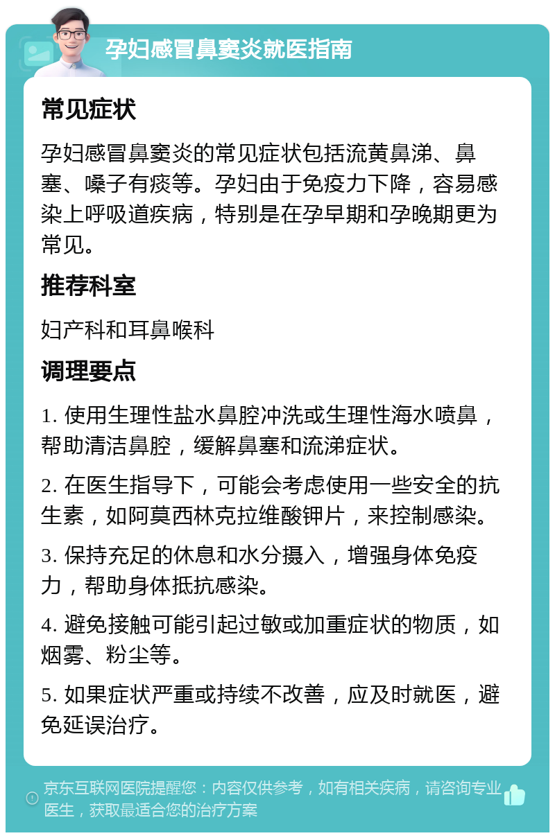 孕妇感冒鼻窦炎就医指南 常见症状 孕妇感冒鼻窦炎的常见症状包括流黄鼻涕、鼻塞、嗓子有痰等。孕妇由于免疫力下降，容易感染上呼吸道疾病，特别是在孕早期和孕晚期更为常见。 推荐科室 妇产科和耳鼻喉科 调理要点 1. 使用生理性盐水鼻腔冲洗或生理性海水喷鼻，帮助清洁鼻腔，缓解鼻塞和流涕症状。 2. 在医生指导下，可能会考虑使用一些安全的抗生素，如阿莫西林克拉维酸钾片，来控制感染。 3. 保持充足的休息和水分摄入，增强身体免疫力，帮助身体抵抗感染。 4. 避免接触可能引起过敏或加重症状的物质，如烟雾、粉尘等。 5. 如果症状严重或持续不改善，应及时就医，避免延误治疗。