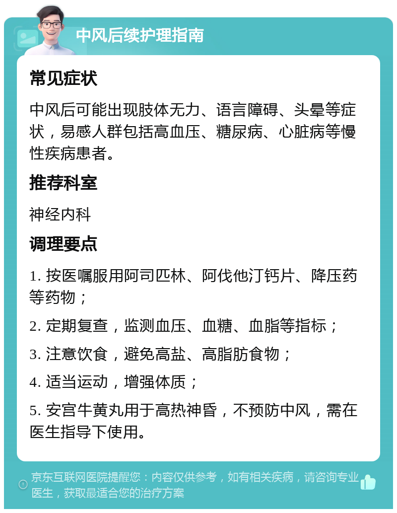 中风后续护理指南 常见症状 中风后可能出现肢体无力、语言障碍、头晕等症状，易感人群包括高血压、糖尿病、心脏病等慢性疾病患者。 推荐科室 神经内科 调理要点 1. 按医嘱服用阿司匹林、阿伐他汀钙片、降压药等药物； 2. 定期复查，监测血压、血糖、血脂等指标； 3. 注意饮食，避免高盐、高脂肪食物； 4. 适当运动，增强体质； 5. 安宫牛黄丸用于高热神昏，不预防中风，需在医生指导下使用。