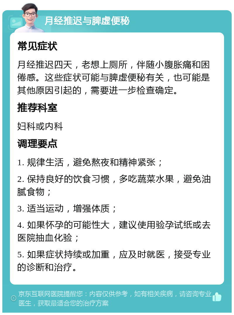 月经推迟与脾虚便秘 常见症状 月经推迟四天，老想上厕所，伴随小腹胀痛和困倦感。这些症状可能与脾虚便秘有关，也可能是其他原因引起的，需要进一步检查确定。 推荐科室 妇科或内科 调理要点 1. 规律生活，避免熬夜和精神紧张； 2. 保持良好的饮食习惯，多吃蔬菜水果，避免油腻食物； 3. 适当运动，增强体质； 4. 如果怀孕的可能性大，建议使用验孕试纸或去医院抽血化验； 5. 如果症状持续或加重，应及时就医，接受专业的诊断和治疗。