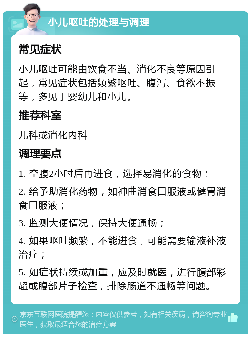 小儿呕吐的处理与调理 常见症状 小儿呕吐可能由饮食不当、消化不良等原因引起，常见症状包括频繁呕吐、腹泻、食欲不振等，多见于婴幼儿和小儿。 推荐科室 儿科或消化内科 调理要点 1. 空腹2小时后再进食，选择易消化的食物； 2. 给予助消化药物，如神曲消食口服液或健胃消食口服液； 3. 监测大便情况，保持大便通畅； 4. 如果呕吐频繁，不能进食，可能需要输液补液治疗； 5. 如症状持续或加重，应及时就医，进行腹部彩超或腹部片子检查，排除肠道不通畅等问题。