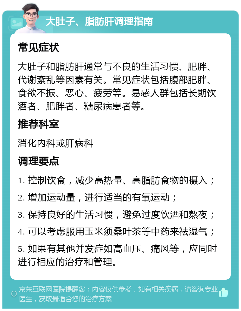 大肚子、脂肪肝调理指南 常见症状 大肚子和脂肪肝通常与不良的生活习惯、肥胖、代谢紊乱等因素有关。常见症状包括腹部肥胖、食欲不振、恶心、疲劳等。易感人群包括长期饮酒者、肥胖者、糖尿病患者等。 推荐科室 消化内科或肝病科 调理要点 1. 控制饮食，减少高热量、高脂肪食物的摄入； 2. 增加运动量，进行适当的有氧运动； 3. 保持良好的生活习惯，避免过度饮酒和熬夜； 4. 可以考虑服用玉米须桑叶茶等中药来祛湿气； 5. 如果有其他并发症如高血压、痛风等，应同时进行相应的治疗和管理。