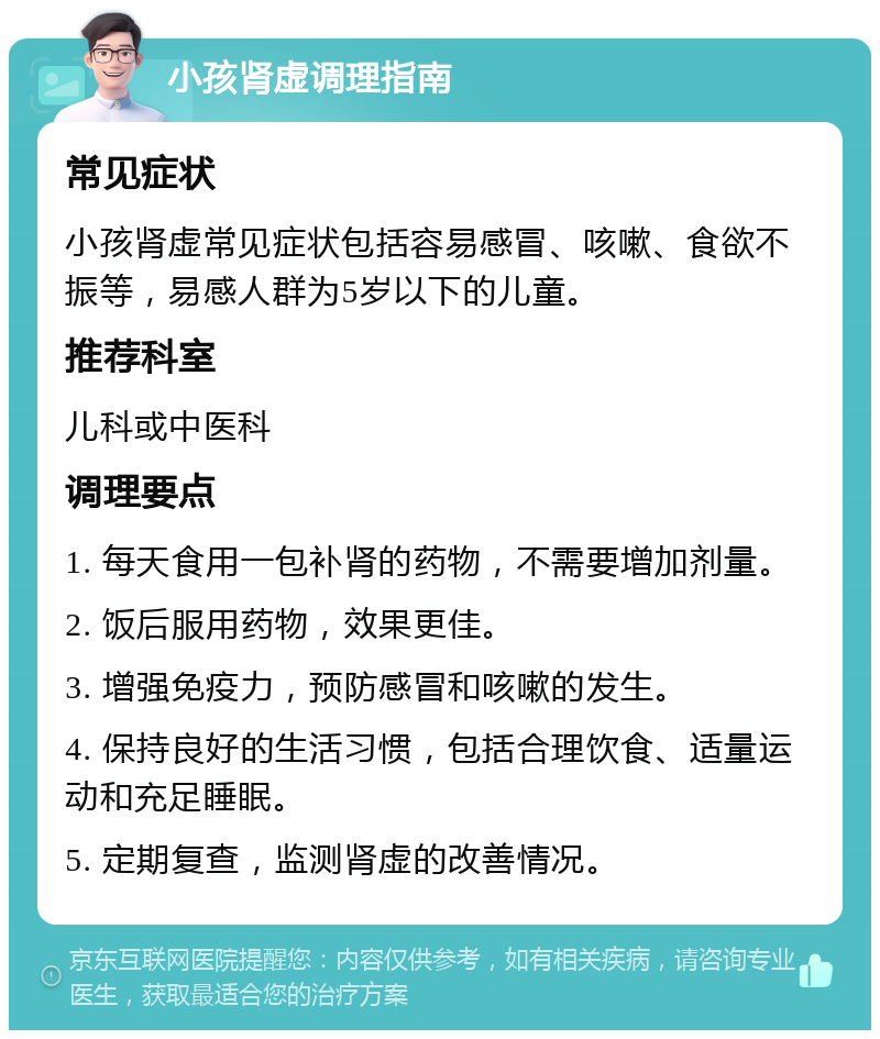 小孩肾虚调理指南 常见症状 小孩肾虚常见症状包括容易感冒、咳嗽、食欲不振等，易感人群为5岁以下的儿童。 推荐科室 儿科或中医科 调理要点 1. 每天食用一包补肾的药物，不需要增加剂量。 2. 饭后服用药物，效果更佳。 3. 增强免疫力，预防感冒和咳嗽的发生。 4. 保持良好的生活习惯，包括合理饮食、适量运动和充足睡眠。 5. 定期复查，监测肾虚的改善情况。