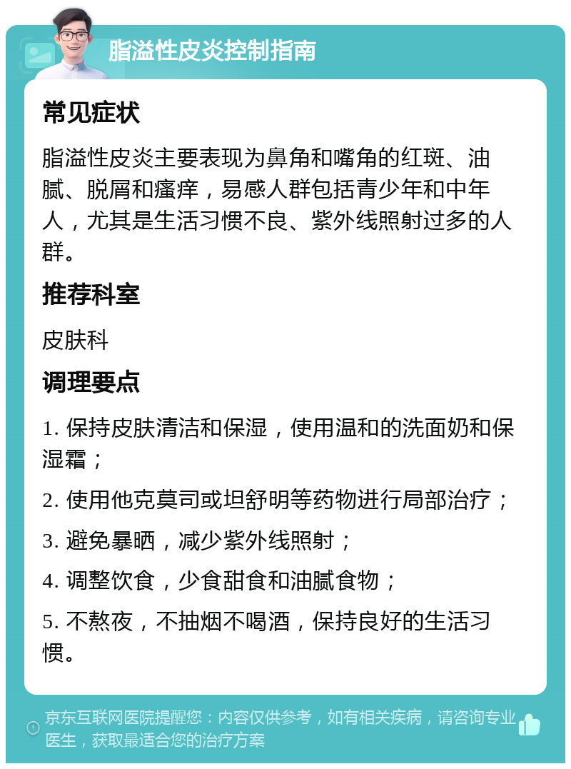 脂溢性皮炎控制指南 常见症状 脂溢性皮炎主要表现为鼻角和嘴角的红斑、油腻、脱屑和瘙痒，易感人群包括青少年和中年人，尤其是生活习惯不良、紫外线照射过多的人群。 推荐科室 皮肤科 调理要点 1. 保持皮肤清洁和保湿，使用温和的洗面奶和保湿霜； 2. 使用他克莫司或坦舒明等药物进行局部治疗； 3. 避免暴晒，减少紫外线照射； 4. 调整饮食，少食甜食和油腻食物； 5. 不熬夜，不抽烟不喝酒，保持良好的生活习惯。