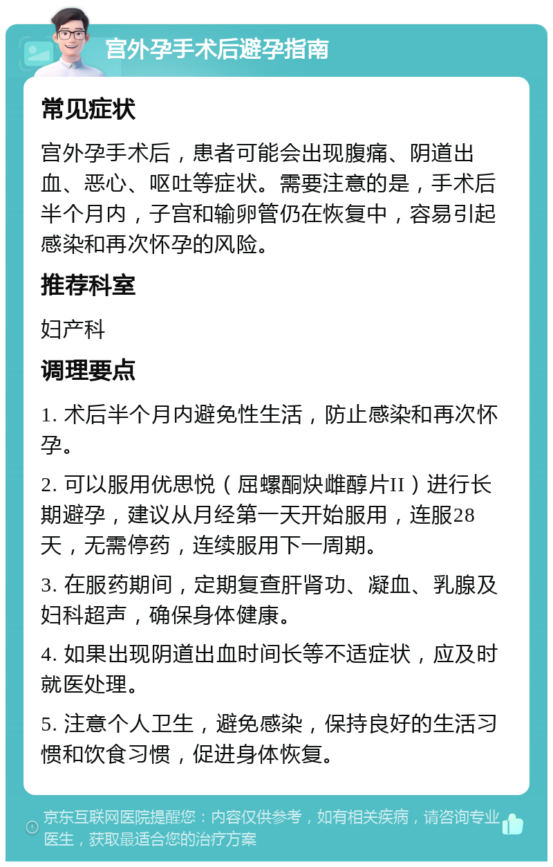 宫外孕手术后避孕指南 常见症状 宫外孕手术后，患者可能会出现腹痛、阴道出血、恶心、呕吐等症状。需要注意的是，手术后半个月内，子宫和输卵管仍在恢复中，容易引起感染和再次怀孕的风险。 推荐科室 妇产科 调理要点 1. 术后半个月内避免性生活，防止感染和再次怀孕。 2. 可以服用优思悦（屈螺酮炔雌醇片II）进行长期避孕，建议从月经第一天开始服用，连服28天，无需停药，连续服用下一周期。 3. 在服药期间，定期复查肝肾功、凝血、乳腺及妇科超声，确保身体健康。 4. 如果出现阴道出血时间长等不适症状，应及时就医处理。 5. 注意个人卫生，避免感染，保持良好的生活习惯和饮食习惯，促进身体恢复。